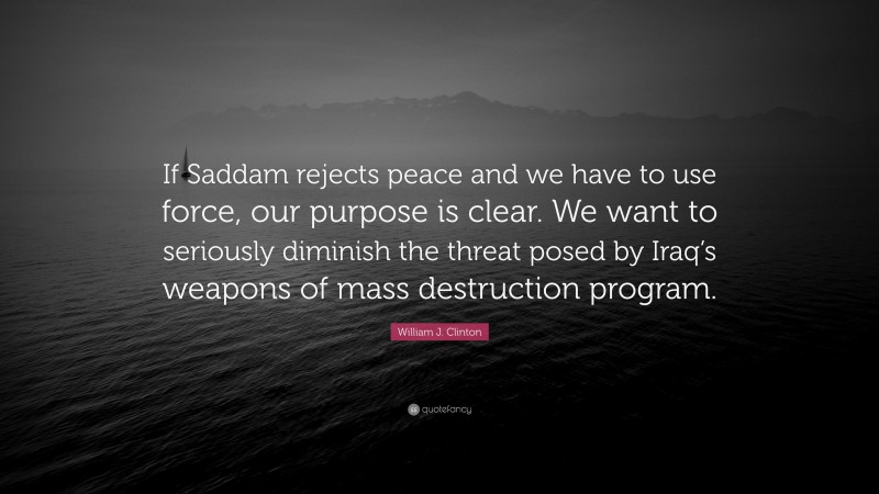 William J. Clinton Quote: “If Saddam rejects peace and we have to use force, our purpose is clear. We want to seriously diminish the threat posed by Iraq’s weapons of mass destruction program.”