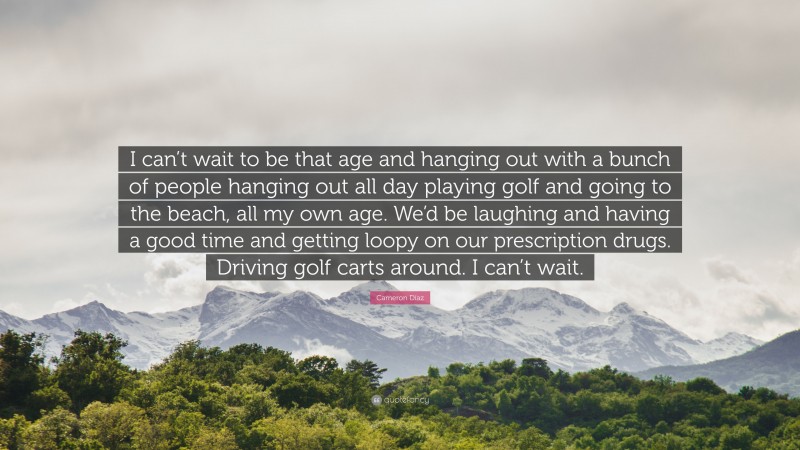 Cameron Díaz Quote: “I can’t wait to be that age and hanging out with a bunch of people hanging out all day playing golf and going to the beach, all my own age. We’d be laughing and having a good time and getting loopy on our prescription drugs. Driving golf carts around. I can’t wait.”