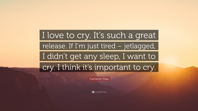 Cameron Díaz Quote: “I love to cry. It’s such a great release. If I’m just tired – jetlagged, I didn’t get any sleep, I want to cry. I think it’s important to cry.”