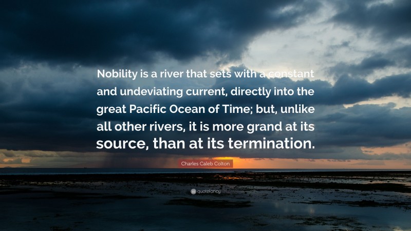 Charles Caleb Colton Quote: “Nobility is a river that sets with a constant and undeviating current, directly into the great Pacific Ocean of Time; but, unlike all other rivers, it is more grand at its source, than at its termination.”