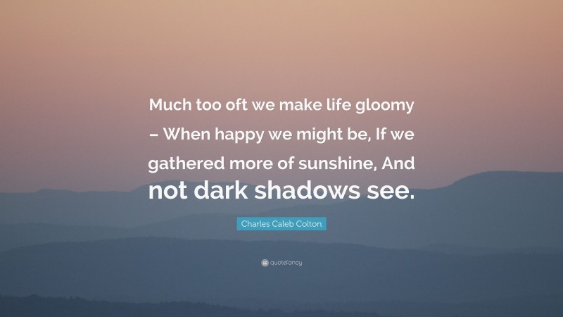 Charles Caleb Colton Quote: “Much too oft we make life gloomy – When happy we might be, If we gathered more of sunshine, And not dark shadows see.”