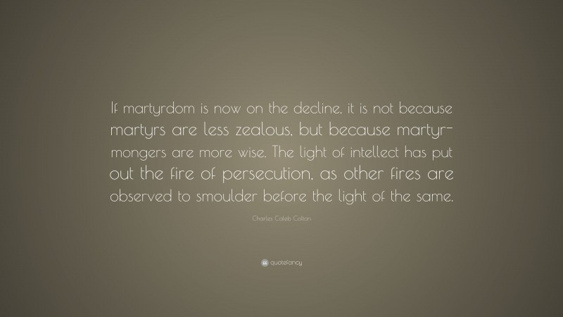 Charles Caleb Colton Quote: “If martyrdom is now on the decline, it is not because martyrs are less zealous, but because martyr-mongers are more wise. The light of intellect has put out the fire of persecution, as other fires are observed to smoulder before the light of the same.”