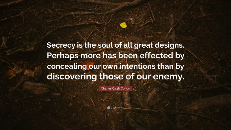 Charles Caleb Colton Quote: “Secrecy is the soul of all great designs. Perhaps more has been effected by concealing our own intentions than by discovering those of our enemy.”