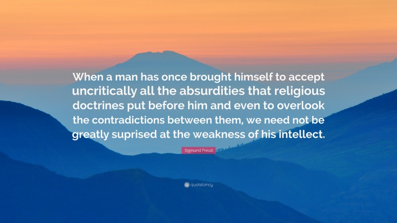 Sigmund Freud Quote: “When a man has once brought himself to accept uncritically all the absurdities that religious doctrines put before him and even to overlook the contradictions between them, we need not be greatly suprised at the weakness of his intellect.”