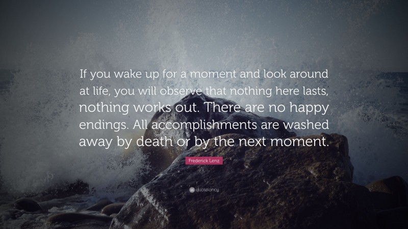 Frederick Lenz Quote: “If you wake up for a moment and look around at life, you will observe that nothing here lasts, nothing works out. There are no happy endings. All accomplishments are washed away by death or by the next moment.”