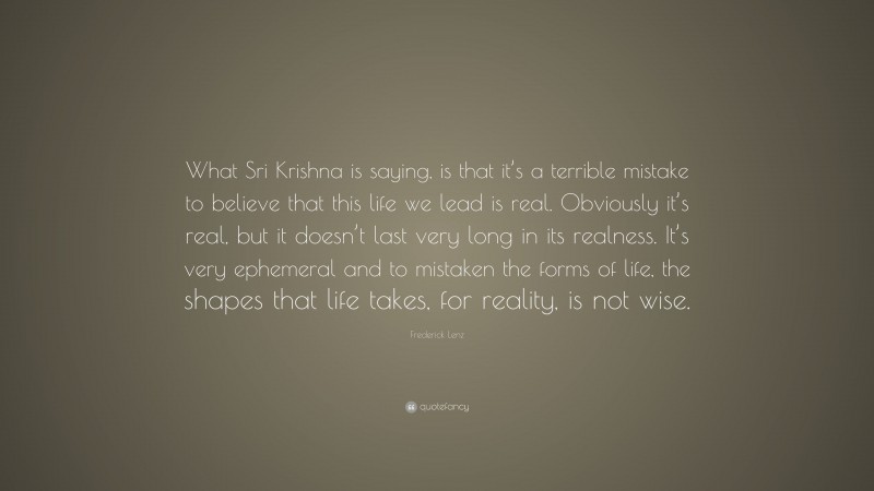 Frederick Lenz Quote: “What Sri Krishna is saying, is that it’s a terrible mistake to believe that this life we lead is real. Obviously it’s real, but it doesn’t last very long in its realness. It’s very ephemeral and to mistaken the forms of life, the shapes that life takes, for reality, is not wise.”