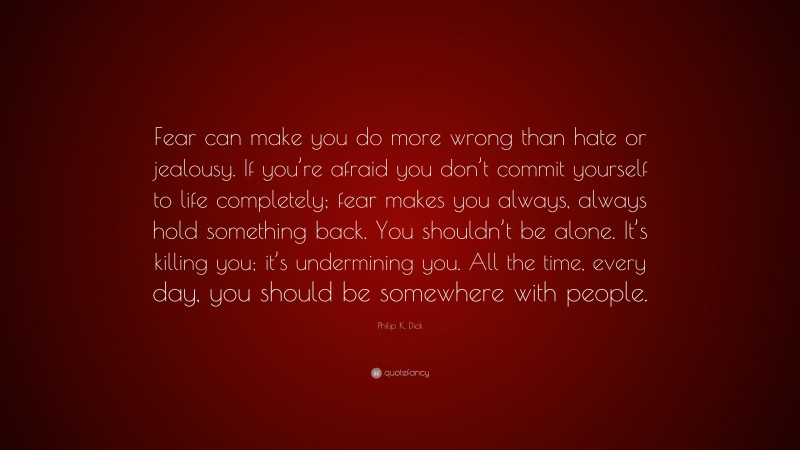 Philip K. Dick Quote: “Fear can make you do more wrong than hate or jealousy. If you’re afraid you don’t commit yourself to life completely; fear makes you always, always hold something back. You shouldn’t be alone. It’s killing you; it’s undermining you. All the time, every day, you should be somewhere with people.”