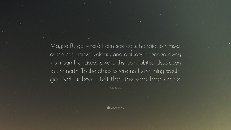 Philip K. Dick Quote: “Maybe I’ll go where I can see stars, he said to himself as the car gained velocity and altitude; it headed away from San Francisco, toward the uninhabited desolation to the north. To the place where no living thing would go. Not unless it felt that the end had come.”