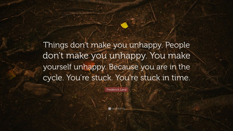 Frederick Lenz Quote: “Things don’t make you unhappy. People don’t make you unhappy. You make yourself unhappy. Because you are in the cycle. You’re stuck. You’re stuck in time.”