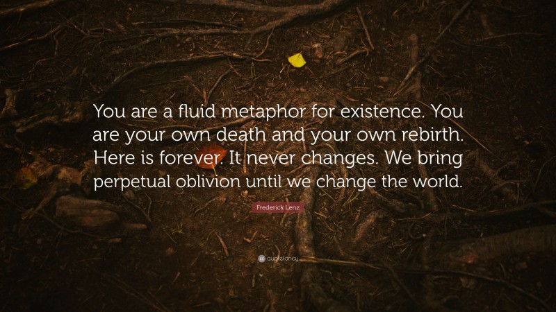 Frederick Lenz Quote: “You are a fluid metaphor for existence. You are your own death and your own rebirth. Here is forever. It never changes. We bring perpetual oblivion until we change the world.”