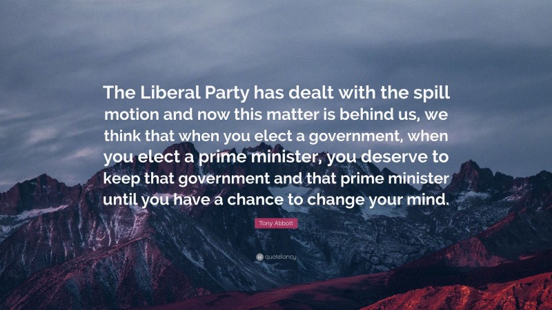 Tony Abbott Quote: “The Liberal Party has dealt with the spill motion and now this matter is behind us, we think that when you elect a government, when you elect a prime minister, you deserve to keep that government and that prime minister until you have a chance to change your mind.”