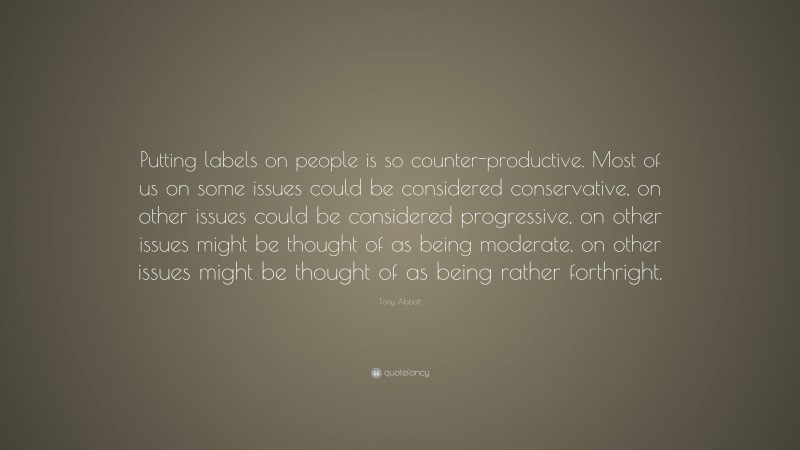 Tony Abbott Quote: “Putting labels on people is so counter-productive. Most of us on some issues could be considered conservative, on other issues could be considered progressive, on other issues might be thought of as being moderate, on other issues might be thought of as being rather forthright.”