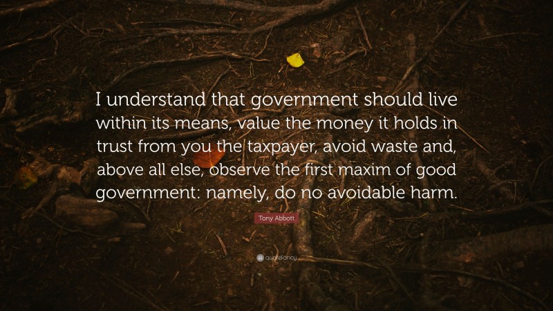 Tony Abbott Quote: “I understand that government should live within its means, value the money it holds in trust from you the taxpayer, avoid waste and, above all else, observe the first maxim of good government: namely, do no avoidable harm.”