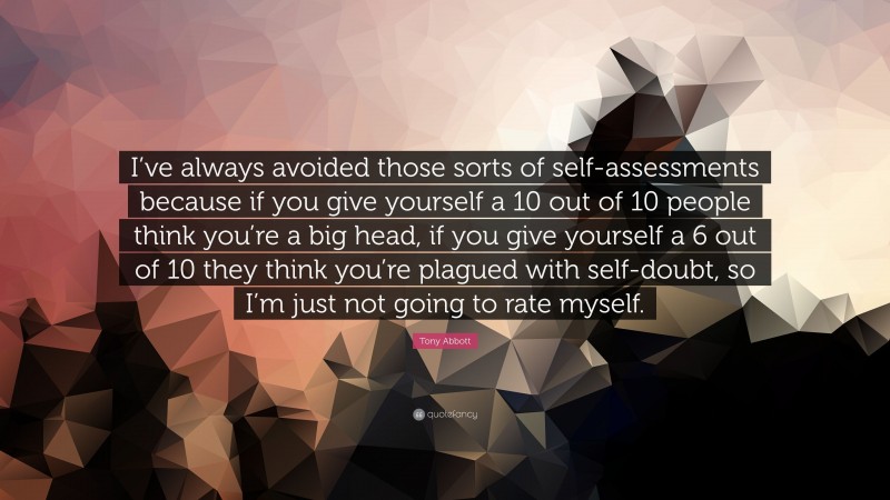 Tony Abbott Quote: “I’ve always avoided those sorts of self-assessments because if you give yourself a 10 out of 10 people think you’re a big head, if you give yourself a 6 out of 10 they think you’re plagued with self-doubt, so I’m just not going to rate myself.”