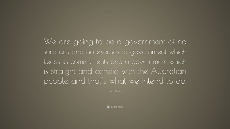 Tony Abbott Quote: “We are going to be a government of no surprises and no excuses; a government which keeps its commitments and a government which is straight and candid with the Australian people and that’s what we intend to do.”