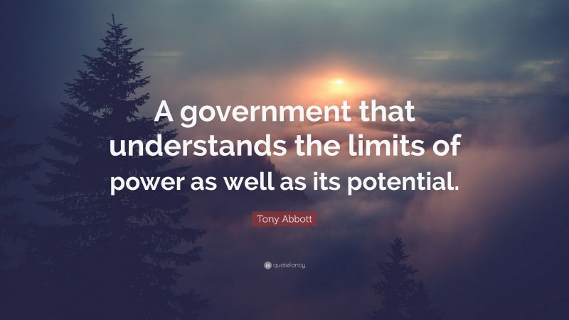 Tony Abbott Quote: “A government that understands the limits of power as well as its potential.”