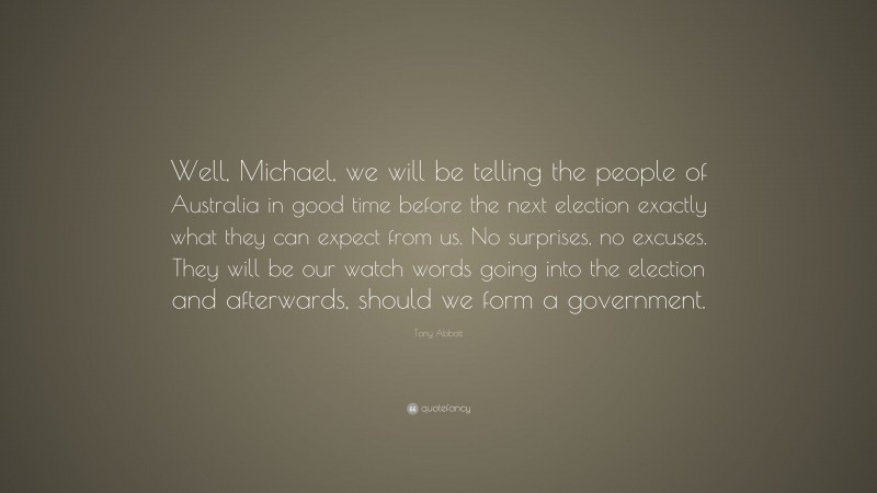 Tony Abbott Quote: “Well, Michael, we will be telling the people of Australia in good time before the next election exactly what they can expect from us. No surprises, no excuses. They will be our watch words going into the election and afterwards, should we form a government.”