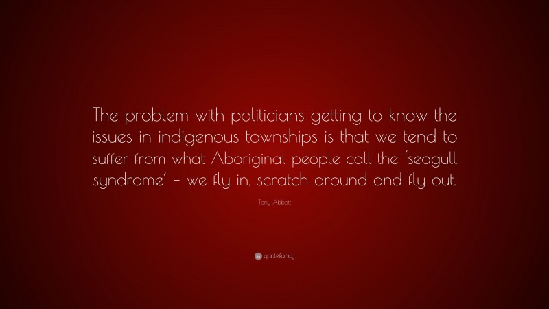 Tony Abbott Quote: “The problem with politicians getting to know the issues in indigenous townships is that we tend to suffer from what Aboriginal people call the ‘seagull syndrome’ – we fly in, scratch around and fly out.”