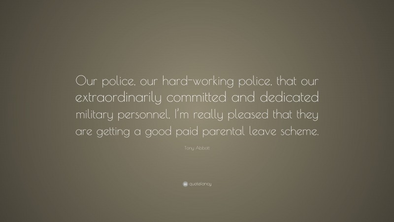 Tony Abbott Quote: “Our police, our hard-working police, that our extraordinarily committed and dedicated military personnel, I’m really pleased that they are getting a good paid parental leave scheme.”