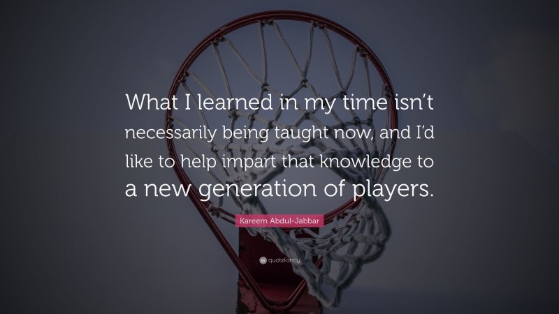 Kareem Abdul-Jabbar Quote: “What I learned in my time isn’t necessarily being taught now, and I’d like to help impart that knowledge to a new generation of players.”
