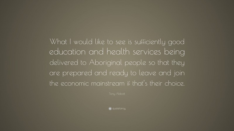Tony Abbott Quote: “What I would like to see is sufficiently good education and health services being delivered to Aboriginal people so that they are prepared and ready to leave and join the economic mainstream if that’s their choice.”