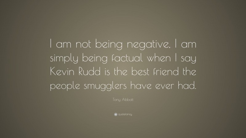 Tony Abbott Quote: “I am not being negative, I am simply being factual when I say Kevin Rudd is the best friend the people smugglers have ever had.”