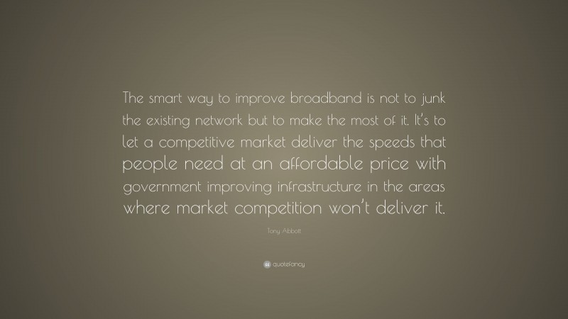 Tony Abbott Quote: “The smart way to improve broadband is not to junk the existing network but to make the most of it. It’s to let a competitive market deliver the speeds that people need at an affordable price with government improving infrastructure in the areas where market competition won’t deliver it.”
