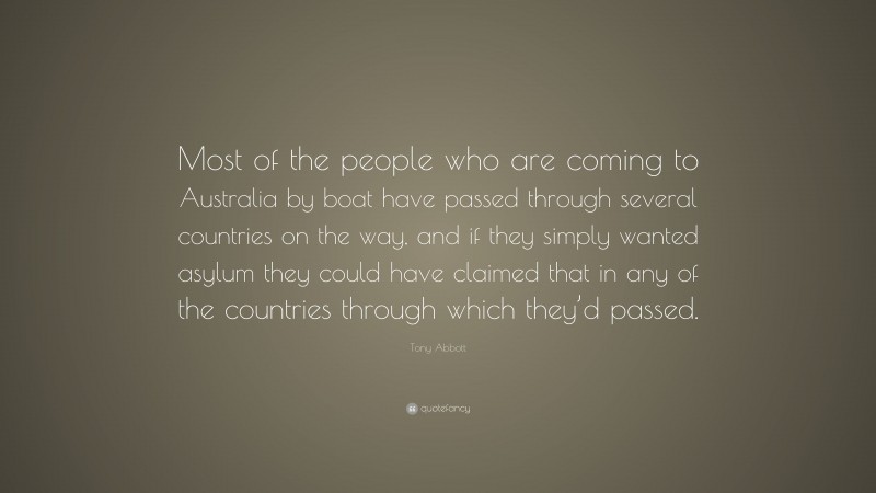 Tony Abbott Quote: “Most of the people who are coming to Australia by boat have passed through several countries on the way, and if they simply wanted asylum they could have claimed that in any of the countries through which they’d passed.”