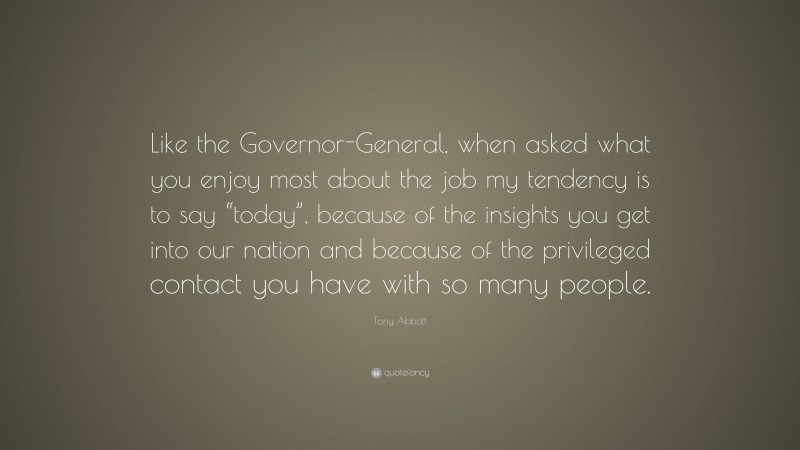 Tony Abbott Quote: “Like the Governor-General, when asked what you enjoy most about the job my tendency is to say “today”, because of the insights you get into our nation and because of the privileged contact you have with so many people.”