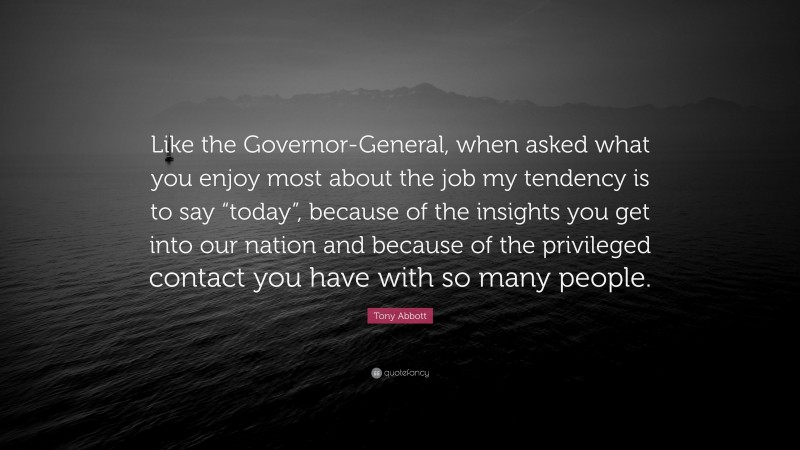 Tony Abbott Quote: “Like the Governor-General, when asked what you enjoy most about the job my tendency is to say “today”, because of the insights you get into our nation and because of the privileged contact you have with so many people.”