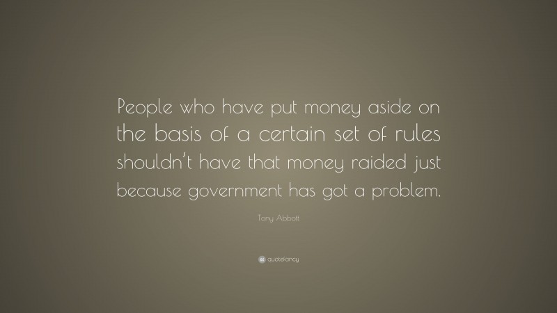 Tony Abbott Quote: “People who have put money aside on the basis of a certain set of rules shouldn’t have that money raided just because government has got a problem.”