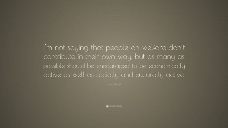Tony Abbott Quote: “I’m not saying that people on welfare don’t contribute in their own way, but as many as possible should be encouraged to be economically active as well as socially and culturally active.”