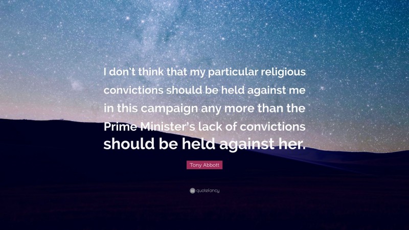 Tony Abbott Quote: “I don’t think that my particular religious convictions should be held against me in this campaign any more than the Prime Minister’s lack of convictions should be held against her.”