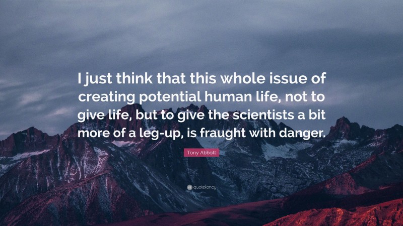 Tony Abbott Quote: “I just think that this whole issue of creating potential human life, not to give life, but to give the scientists a bit more of a leg-up, is fraught with danger.”