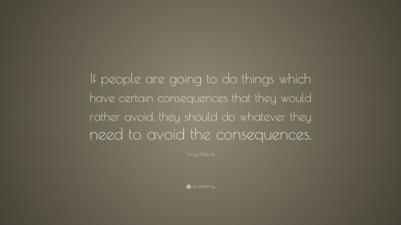 Tony Abbott Quote: “If people are going to do things which have certain consequences that they would rather avoid, they should do whatever they need to avoid the consequences.”