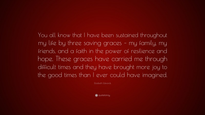 Elizabeth Edwards Quote: “You all know that I have been sustained throughout my life by three saving graces – my family, my friends, and a faith in the power of resilience and hope. These graces have carried me through difficult times and they have brought more joy to the good times than I ever could have imagined.”