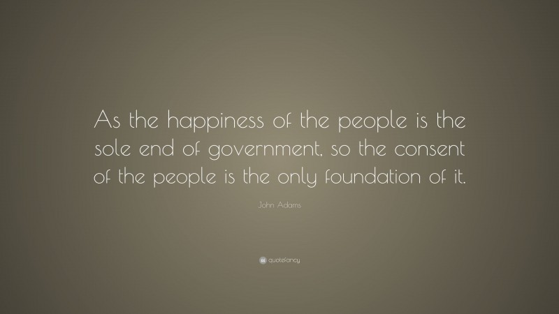 John Adams Quote: “As the happiness of the people is the sole end of government, so the consent of the people is the only foundation of it.”