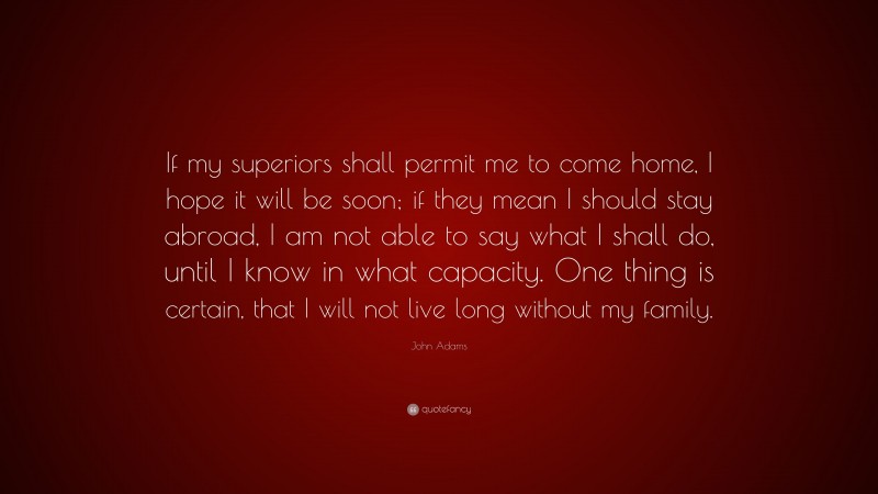 John Adams Quote: “If my superiors shall permit me to come home, I hope it will be soon; if they mean I should stay abroad, I am not able to say what I shall do, until I know in what capacity. One thing is certain, that I will not live long without my family.”