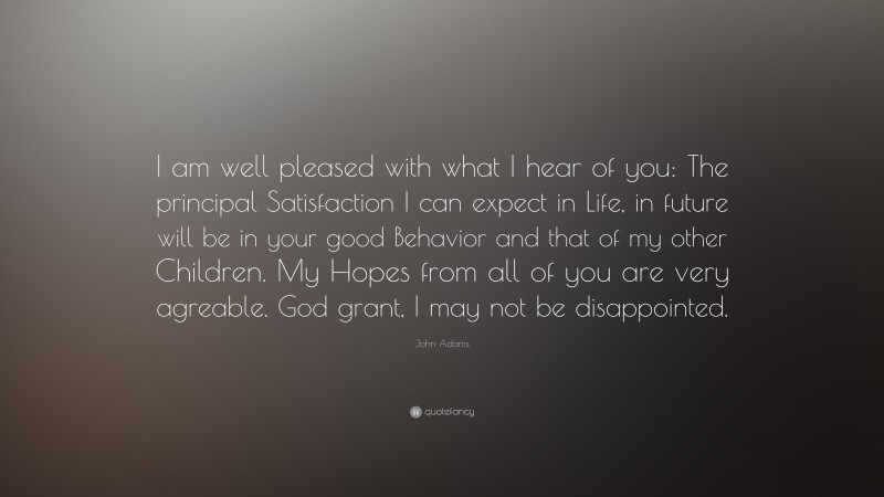 John Adams Quote: “I am well pleased with what I hear of you: The principal Satisfaction I can expect in Life, in future will be in your good Behavior and that of my other Children. My Hopes from all of you are very agreable. God grant, I may not be disappointed.”