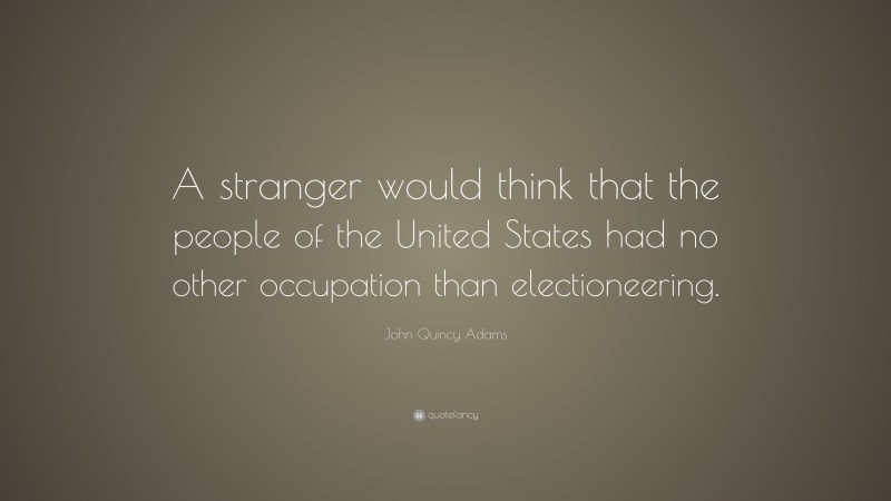 John Quincy Adams Quote: “A stranger would think that the people of the United States had no other occupation than electioneering.”