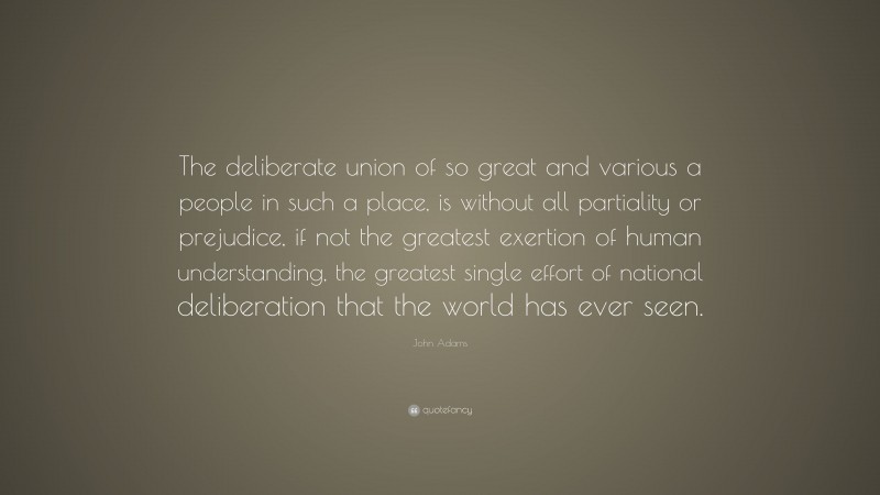 John Adams Quote: “The deliberate union of so great and various a people in such a place, is without all partiality or prejudice, if not the greatest exertion of human understanding, the greatest single effort of national deliberation that the world has ever seen.”