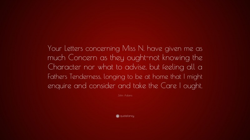 John Adams Quote: “Your Letters concerning Miss N. have given me as much Concern as they ought-not knowing the Character nor what to advise, but feeling all a Fathers Tenderness, longing to be at home that I might enquire and consider and take the Care I ought.”