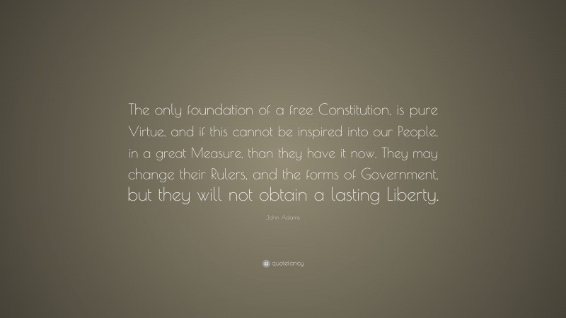John Adams Quote: “The only foundation of a free Constitution, is pure Virtue, and if this cannot be inspired into our People, in a great Measure, than they have it now. They may change their Rulers, and the forms of Government, but they will not obtain a lasting Liberty.”