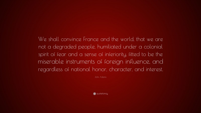 John Adams Quote: “We shall convince France and the world, that we are not a degraded people, humiliated under a colonial spirit of fear and a sense of inferiority, fitted to be the miserable instruments of foreign influence, and regardless of national honor, character, and interest.”
