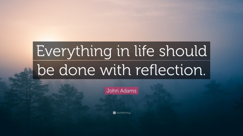 John Adams Quote: “Everything in life should be done with reflection.”