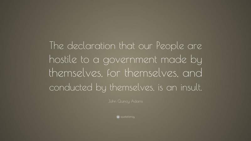 John Quincy Adams Quote: “The declaration that our People are hostile to a government made by themselves, for themselves, and conducted by themselves, is an insult.”