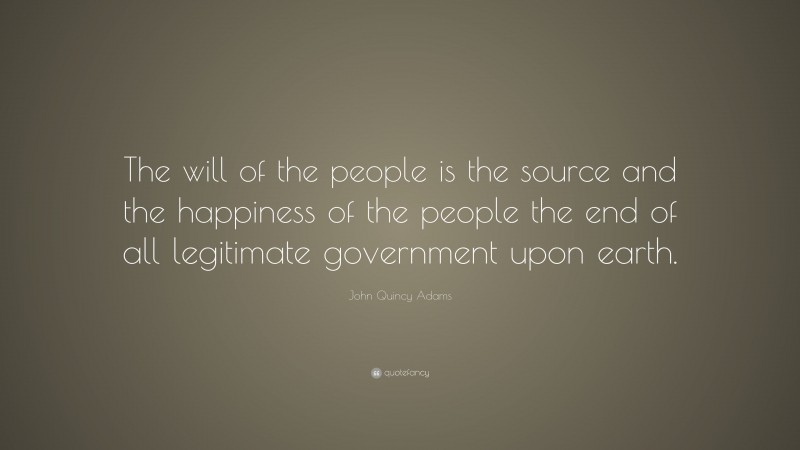 John Quincy Adams Quote: “The will of the people is the source and the happiness of the people the end of all legitimate government upon earth.”