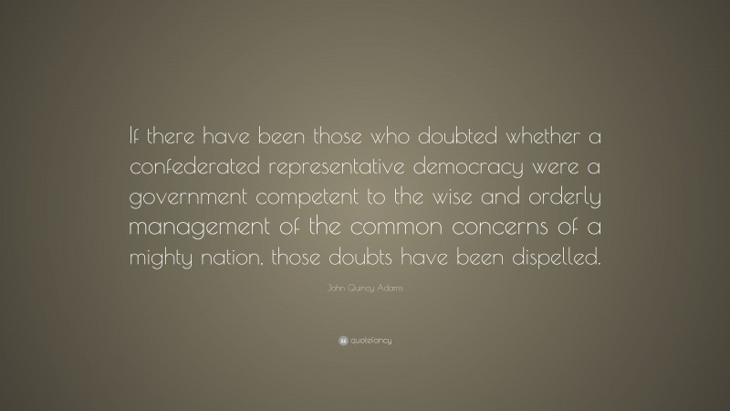 John Quincy Adams Quote: “If there have been those who doubted whether a confederated representative democracy were a government competent to the wise and orderly management of the common concerns of a mighty nation, those doubts have been dispelled.”