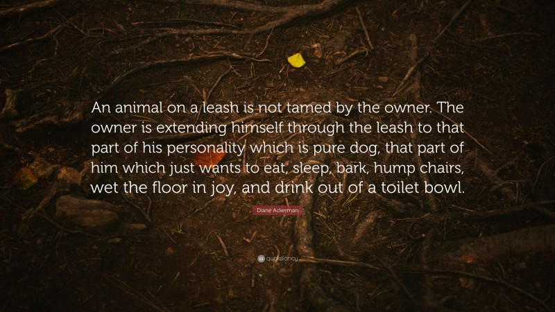 Diane Ackerman Quote: “An animal on a leash is not tamed by the owner. The owner is extending himself through the leash to that part of his personality which is pure dog, that part of him which just wants to eat, sleep, bark, hump chairs, wet the floor in joy, and drink out of a toilet bowl.”