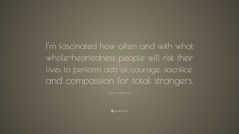 Diane Ackerman Quote: “I’m fascinated how often and with what whole-heartedness people will risk their lives to perform acts of courage, sacrifice, and compassion for total strangers.”